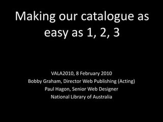 Making our catalogue as easy as 1, 2, 3 VALA2010, 8 February 2010 Bobby Graham, Director Web Publishing (Acting) Paul Hagon, Senior Web Designer National Library of Australia 