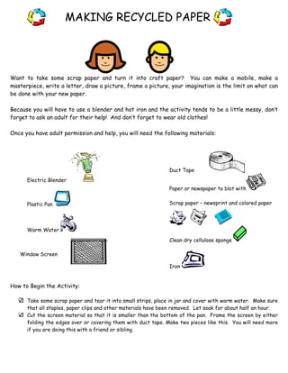 MAKING RECYCLED PAPER

Want to take some scrap paper and turn it into craft paper? You can make a mobile, make a
masterpiece, write a letter, draw a picture, frame a picture, your imagination is the limit on what can
be done with your new paper.
Because you will have to use a blender and hot iron and the activity tends to be a little messy, don’t
forget to ask an adult for their help! And don’t forget to wear old clothes!
Once you have adult permission and help, you will need the following materials:

Duct Tape
Electric Blender
Paper or newspaper to blot with
Plastic Pan

Scrap paper – newsprint and colored paper

Warm Water
Clean dry cellulose sponge
Window Screen
Iron

How to Begin the Activity:
Take some scrap paper and tear it into small strips, place in jar and cover with warm water. Make sure
that all staples, paper clips and other materials have been removed. Let soak for about half an hour.
Cut the screen material so that it is smaller than the bottom of the pan. Frame the screen by either
folding the edges over or covering them with duct tape. Make two pieces like this. You will need more
if you are doing this with a friend or sibling.

 