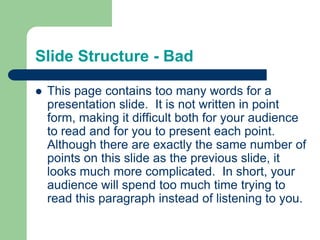 Slide Structure - Bad

   This page contains too many words for a
    presentation slide. It is not written in point
    form, making it difficult both for your audience
    to read and for you to present each point.
    Although there are exactly the same number of
    points on this slide as the previous slide, it
    looks much more complicated. In short, your
    audience will spend too much time trying to
    read this paragraph instead of listening to you.
 