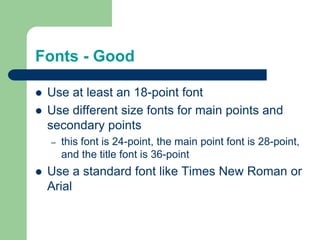 Fonts - Good

   Use at least an 18-point font
   Use different size fonts for main points and
    secondary points
    –   this font is 24-point, the main point font is 28-point,
        and the title font is 36-point
   Use a standard font like Times New Roman or
    Arial
 