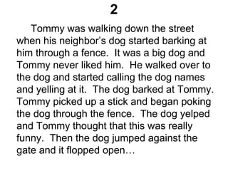 2
Tommy was walking down the street
when his neighbor’s dog started barking at
him through a fence. It was a big dog and
Tommy never liked him. He walked over to
the dog and started calling the dog names
and yelling at it. The dog barked at Tommy.
Tommy picked up a stick and began poking
the dog through the fence. The dog yelped
and Tommy thought that this was really
funny. Then the dog jumped against the
gate and it flopped open…
 