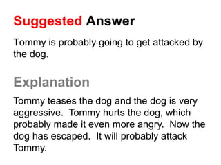 Suggested Answer
Tommy is probably going to get attacked by
the dog.
Explanation
Tommy teases the dog and the dog is very
aggressive. Tommy hurts the dog, which
probably made it even more angry. Now the
dog has escaped. It will probably attack
Tommy.
 