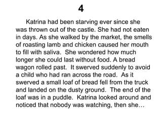 4
Katrina had been starving ever since she
was thrown out of the castle. She had not eaten
in days. As she walked by the market, the smells
of roasting lamb and chicken caused her mouth
to fill with saliva. She wondered how much
longer she could last without food. A bread
wagon rolled past. It swerved suddenly to avoid
a child who had ran across the road. As it
swerved a small loaf of bread fell from the truck
and landed on the dusty ground. The end of the
loaf was in a puddle. Katrina looked around and
noticed that nobody was watching, then she…
 
