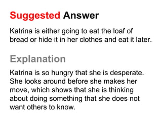 Suggested Answer
Katrina is either going to eat the loaf of
bread or hide it in her clothes and eat it later.
Explanation
Katrina is so hungry that she is desperate.
She looks around before she makes her
move, which shows that she is thinking
about doing something that she does not
want others to know.
 
