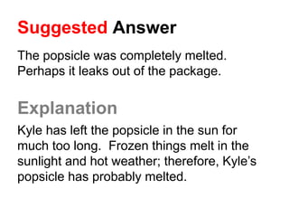 Suggested Answer
The popsicle was completely melted.
Perhaps it leaks out of the package.
Explanation
Kyle has left the popsicle in the sun for
much too long. Frozen things melt in the
sunlight and hot weather; therefore, Kyle’s
popsicle has probably melted.
 