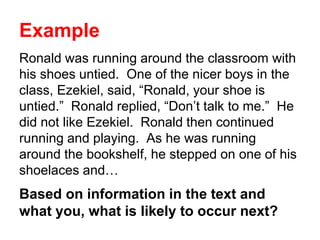 Example
Ronald was running around the classroom with
his shoes untied. One of the nicer boys in the
class, Ezekiel, said, “Ronald, your shoe is
untied.” Ronald replied, “Don’t talk to me.” He
did not like Ezekiel. Ronald then continued
running and playing. As he was running
around the bookshelf, he stepped on one of his
shoelaces and…
Based on information in the text and
what you, what is likely to occur next?
 