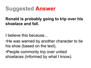 Suggested Answer
Ronald is probably going to trip over his
shoelace and fall.
I believe this because…
•He was warned by another character to tie
his shoe (based on the text).
•People commonly trip over untied
shoelaces (informed by what I know).
 