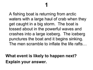 1
A fishing boat is returning from arctic
waters with a large haul of crab when they
get caught in a big storm. The boat is
tossed about in the powerful waves and
crashes into a large iceberg. The iceberg
punctures the boat and it begins sinking.
The men scramble to inflate the life rafts…
What event is likely to happen next?
Explain your answer.
 