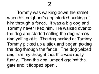 2
Tommy was walking down the street
when his neighbor’s dog started barking at
him through a fence. It was a big dog and
Tommy never liked him. He walked over to
the dog and started calling the dog names
and yelling at it. The dog barked at Tommy.
Tommy picked up a stick and began poking
the dog through the fence. The dog yelped
and Tommy thought that this was really
funny. Then the dog jumped against the
gate and it flopped open…
 