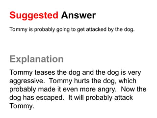 Suggested Answer
Tommy is probably going to get attacked by the dog.
Explanation
Tommy teases the dog and the dog is very
aggressive. Tommy hurts the dog, which
probably made it even more angry. Now the
dog has escaped. It will probably attack
Tommy.
 