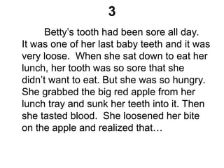 3
Betty’s tooth had been sore all day.
It was one of her last baby teeth and it was
very loose. When she sat down to eat her
lunch, her tooth was so sore that she
didn’t want to eat. But she was so hungry.
She grabbed the big red apple from her
lunch tray and sunk her teeth into it. Then
she tasted blood. She loosened her bite
on the apple and realized that…
 