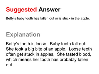 Suggested Answer
Betty’s baby tooth has fallen out or is stuck in the apple.
Explanation
Betty’s tooth is loose. Baby teeth fall out.
She took a big bite of an apple. Loose teeth
often get stuck in apples. She tasted blood,
which means her tooth has probably fallen
out.
 
