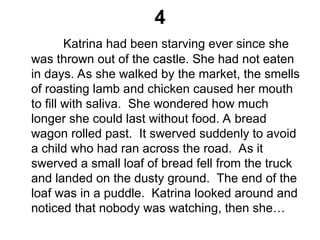 4
Katrina had been starving ever since she
was thrown out of the castle. She had not eaten
in days. As she walked by the market, the smells
of roasting lamb and chicken caused her mouth
to fill with saliva. She wondered how much
longer she could last without food. A bread
wagon rolled past. It swerved suddenly to avoid
a child who had ran across the road. As it
swerved a small loaf of bread fell from the truck
and landed on the dusty ground. The end of the
loaf was in a puddle. Katrina looked around and
noticed that nobody was watching, then she…
 