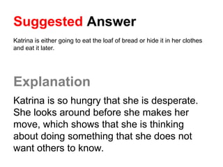 Suggested Answer
Katrina is either going to eat the loaf of bread or hide it in her clothes
and eat it later.
Explanation
Katrina is so hungry that she is desperate.
She looks around before she makes her
move, which shows that she is thinking
about doing something that she does not
want others to know.
 