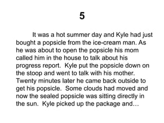 5
It was a hot summer day and Kyle had just
bought a popsicle from the ice-cream man. As
he was about to open the popsicle his mom
called him in the house to talk about his
progress report. Kyle put the popsicle down on
the stoop and went to talk with his mother.
Twenty minutes later he came back outside to
get his popsicle. Some clouds had moved and
now the sealed popsicle was sitting directly in
the sun. Kyle picked up the package and…
 