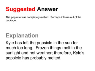 Suggested Answer
The popsicle was completely melted. Perhaps it leaks out of the
package.
Explanation
Kyle has left the popsicle in the sun for
much too long. Frozen things melt in the
sunlight and hot weather; therefore, Kyle’s
popsicle has probably melted.
 