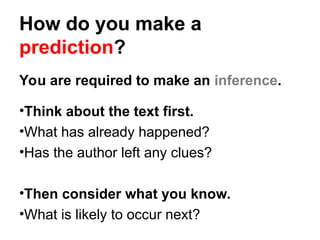 How do you make a
prediction?
You are required to make an inference.
•Think about the text first.
•What has already happened?
•Has the author left any clues?
•Then consider what you know.
•What is likely to occur next?
 