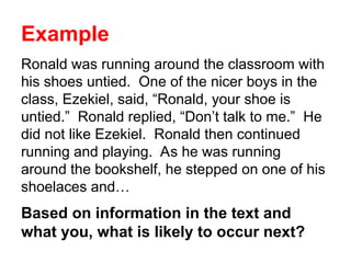 Example
Ronald was running around the classroom with
his shoes untied. One of the nicer boys in the
class, Ezekiel, said, “Ronald, your shoe is
untied.” Ronald replied, “Don’t talk to me.” He
did not like Ezekiel. Ronald then continued
running and playing. As he was running
around the bookshelf, he stepped on one of his
shoelaces and…
Based on information in the text and
what you, what is likely to occur next?
 