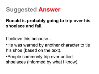 Suggested Answer
Ronald is probably going to trip over his
shoelace and fall.
I believe this because…
•He was warned by another character to tie
his shoe (based on the text).
•People commonly trip over untied
shoelaces (informed by what I know).
 