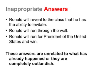 Inappropriate Answers
• Ronald will reveal to the class that he has
the ability to levitate.
• Ronald will run through the wall.
• Ronald will run for President of the United
States and win.
These answers are unrelated to what has
already happened or they are
completely outlandish.
 