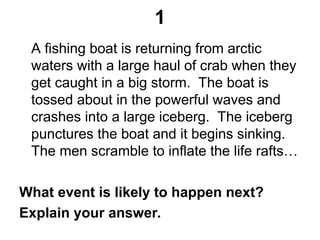 1
A fishing boat is returning from arctic
waters with a large haul of crab when they
get caught in a big storm. The boat is
tossed about in the powerful waves and
crashes into a large iceberg. The iceberg
punctures the boat and it begins sinking.
The men scramble to inflate the life rafts…
What event is likely to happen next?
Explain your answer.
 