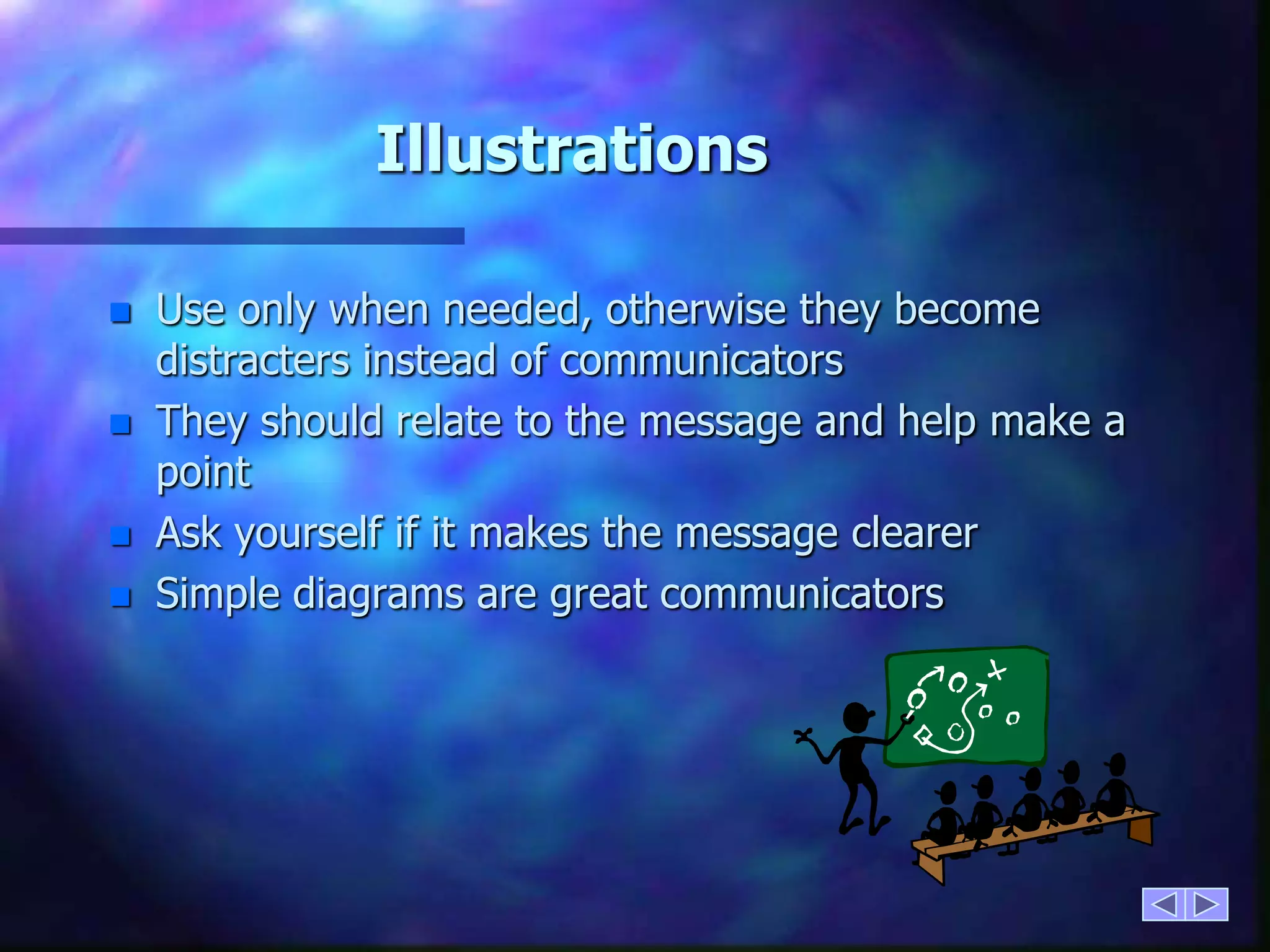 IllustrationsUse only when needed, otherwise they become distracters instead of communicatorsThey should relate to the message and help make a pointAsk yourself if it makes the message clearer Simple diagrams are great communicators