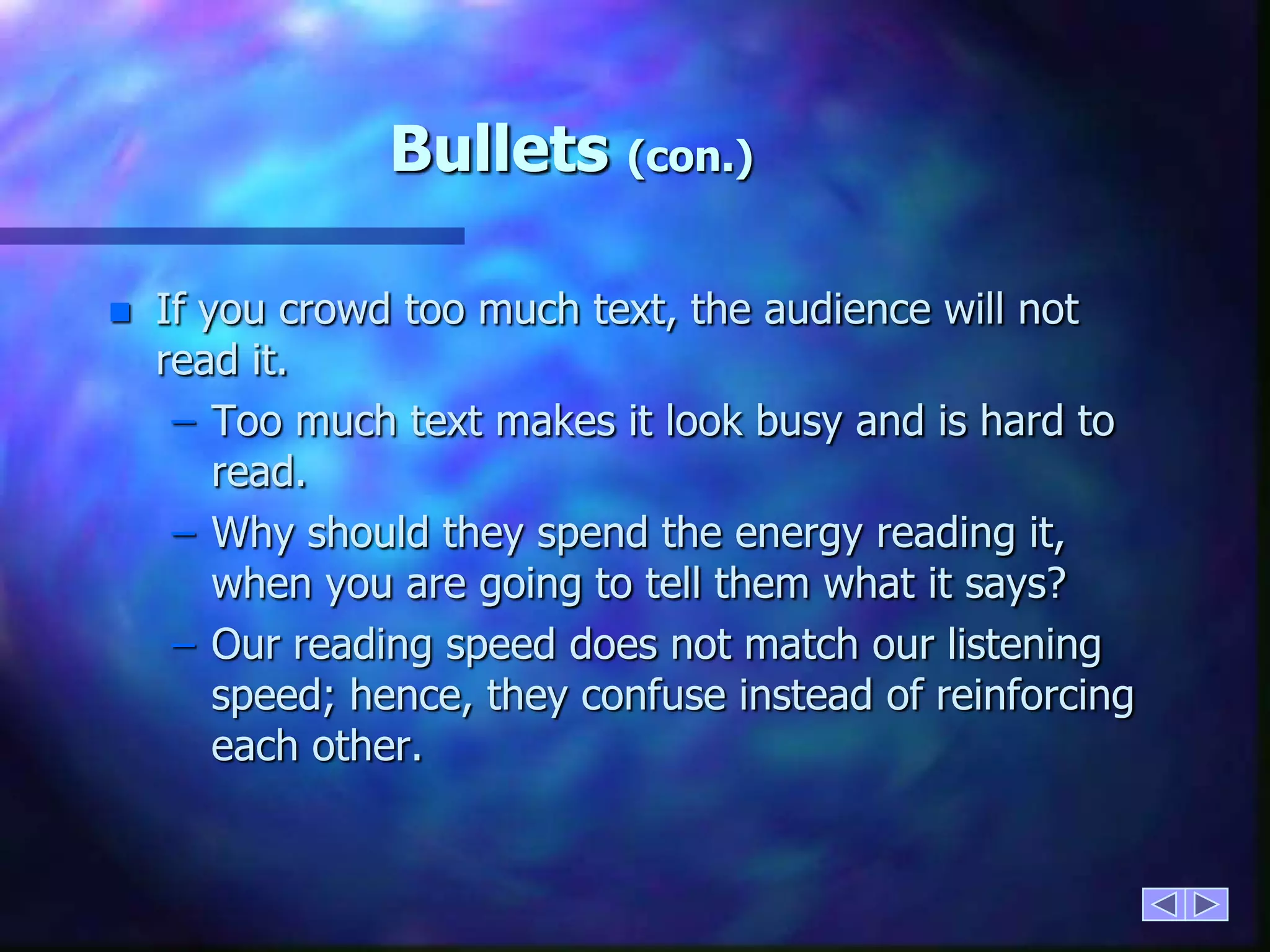 Bullets (con.)If you crowd too much text, the audience will not read it.Too much text makes it look busy and is hard to read.Why should they spend the energy reading it, when you are going to tell them what it says?Our reading speed does not match our listening speed; hence, they confuse instead of reinforcing each other.