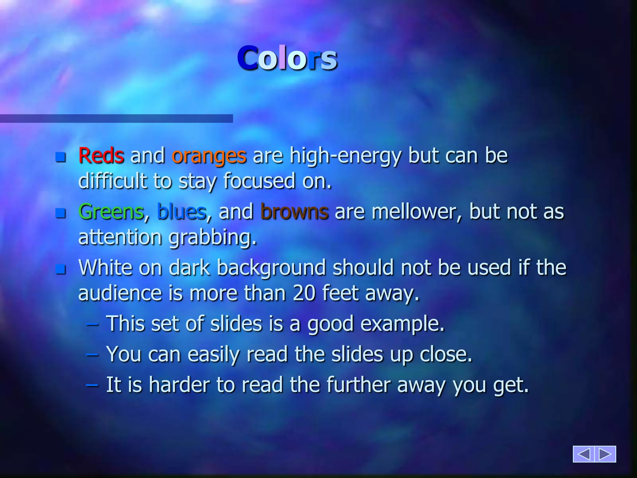 ColorsReds and oranges are high-energy but can be difficult to stay focused on.Greens, blues, and browns are mellower, but not as attention grabbing.White on dark background should not be used if the audience is more than 20 feet away.This set of slides is a good example.You can easily read the slides up close.It is harder to read the further away you get.