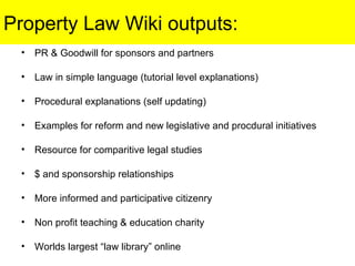 Property Law Wiki outputs: PR & Goodwill for sponsors and partners Law in simple language (tutorial level explanations) Procedural explanations (self updating) Examples for reform and new legislative and procdural initiatives Resource for comparitive legal studies $ and sponsorship relationships More informed and participative citizenry Non profit teaching & education charity Worlds largest “law library” online 