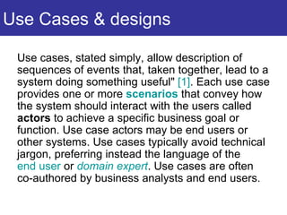 Use Cases & designs Use cases, stated simply, allow description of sequences of events that, taken together, lead to a system doing something useful"  [1] . Each use case provides one or more  scenarios  that convey how the system should interact with the users called  actors  to achieve a specific business goal or function. Use case actors may be end users or other systems. Use cases typically avoid technical jargon, preferring instead the language of the  end user  or  domain expert . Use cases are often co-authored by business analysts and end users.  