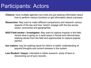 Participants: Actors Citizens:  have multiple agenda’s but most are just seeking information about how to perform various functions or get information about a process. Researcher:  May want to make different comparisons and research various aspects of the law and how “actors” engage with the law across sector, economies and geographies. NGO Field worker / investigator:  May want to capture impacts in the field, record what is going on in local areas in formal and informal laws. seeking stories from the field and opportunities to capture popular opinion. law makers:  may be seeking inputs for reform or better understanding of populist thoughts and current stresses in the system  Law Student / lawyer:  interested in either research, study of laws or discovering out of sync records. 