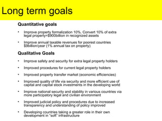 Long term goals Quantitative goals Improve property formalization 10%. Convert 10% of extra legal property=$900billion in recognized assets Improve annual taxable revenues for poorest countries $9billion/year (1% annual tax on property) Qualitative Goals Improve safety and security for extra legal property holders Improved procedures for current legal property holders Improved property transfer market (economic efficiencies) Improved quality of life via security and more efficient use of capital and capital stock investments in the developing world Improve national security and stability in various countries via more participatory legal and civilian environment Improved judicial policy and procedures due to increased transparency and understanding of policy improved Developing countries taking a greater role in their own development in “soft” infrastructure 