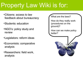 Property Law Wiki is for: What are the laws? How do they really work (procedures on the ground)? How can we make policy better? Citizens: access to law feedback about bureaucracy Students: education NGO’s: policy study and review Legislators: reform ideas  Economists: comparative analysis Researchers: field work, analysis 
