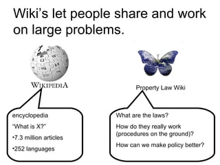 Wiki’s let people share and work on large problems. encyclopedia  “ What is X?” 7.3 million articles 252 languages Property Law Wiki What are the laws? How do they really work (procedures on the ground)? How can we make policy better? 