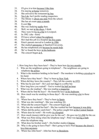 33.   I'll give it to him because I like him.
34.   I'm staying at home tomorrow.
35.   She arrived to the restaurant by bus.
36.   Yes I do, but I prefer reading magazines.
37.   The library is about one mile from the school.
38.   She has an exam once a month.
39.   It cost 90p.
40.   She was studying maths then.
41.   Well, we met at the disco, I think.
42.   They were living in a flat in Liverpool.
43.   In 1982. (she - born)
44.   I'll leave school when I'm eighteen.
45.   He's had this job in a hospital for five years.
46.   Peter's parents moved to London in 1986.
47.   She studied astronomy at Stanford University.
48.   He has telephoned you because he needs help.
49.   We’ve found the keys in his bedroom.
50.   The concert began at 8.


                              ANSWER.
  1. How long have they been here? - They've been here for two months.
  2. Who are the neighbours going to telephone? – The neighbours are going to
       telephone the police.
  3. What is the murderer holding in his hand? - The murderer is holding a revolver in
      his hand.
  4. Where have they been? - They’ve been to New York.
  5. When did they leave the country? - They left the country in 1972.
  6. Who has he just met? - He’s just met Paul in a coffee bar.
  7. How long have you waited? - You've waited for half an hour.
  8. What was she reading? - She was reading a magazine.
  9. Where did he find the keys? - He found the keys in his bedroom.
  10. How much was he smoking in those days? - He was smoking a lot in those
      days.
  11. Where have they been? - They've been in Spain.
  12. What was she watching? - She was watching TV.
  13. When did the concert begin? - The concert began at 8.
  14. Why has she washed her hair? - She has washed her hair because it was dirty.
  15. Where did the police catch him? – The police caught him at the Central Station.
  16. Where does he work? - He works in a hospital.
  17. How much (money) did he give you for the car? - He gave me $ 1,500 for the car.
  18. What was Peter doing when the telephone rang? - Peter was having a bath
      when the telephone rang.
  19. What does his brother study? - His brother studies Chinese.
  20. Why is she going to leave Paul? - She's going to leave Paul because she doesn’t
      love him anymore.
  21. Where has John been? - John has been to Benidorm.
 