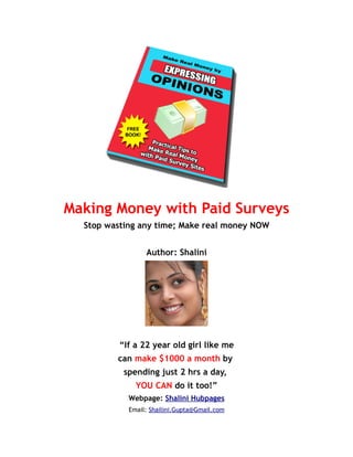 Making Money with Paid Surveys
  Stop wasting any time; Make real money NOW


                 Author: Shalini




          “If a 22 year old girl like me
         can make $1000 a month by
           spending just 2 hrs a day,
              YOU CAN do it too!”
            Webpage: Shalini Hubpages
            Email: Shailini.Gupta@Gmail.com