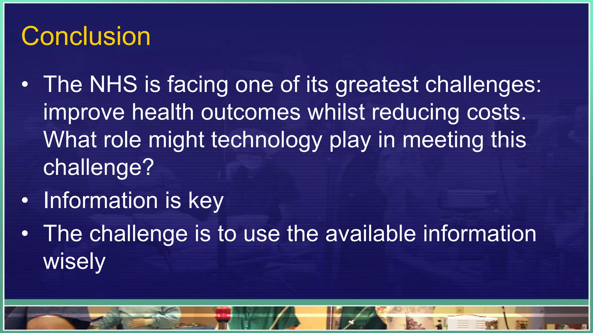 Conclusion
• The NHS is facing one of its greatest challenges:
improve health outcomes whilst reducing costs.
What role might technology play in meeting this
challenge?
• Information is key
• The challenge is to use the available information
wisely
 