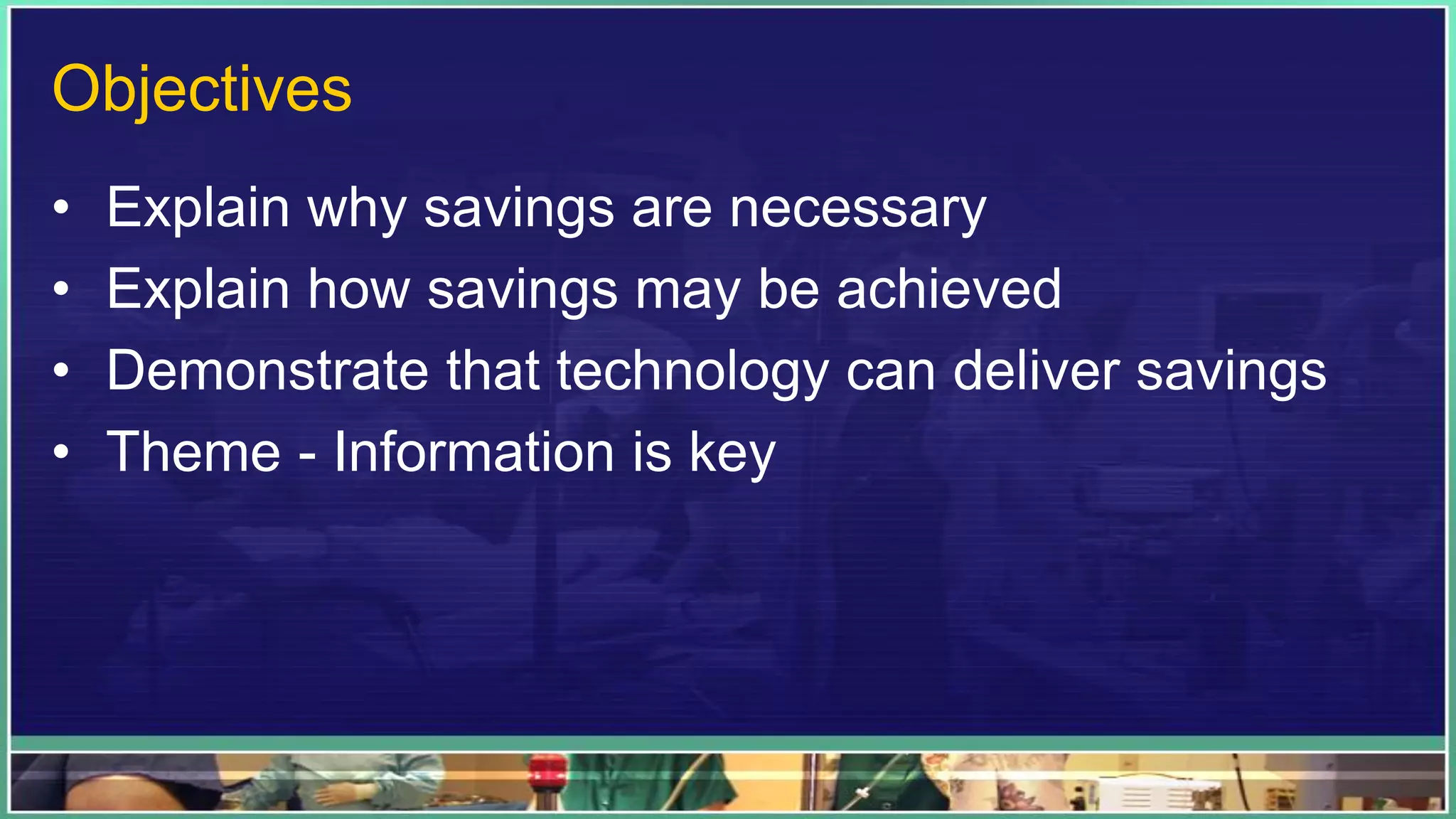 Objectives
• Explain why savings are necessary
• Explain how savings may be achieved
• Demonstrate that technology can deliver savings
• Theme - Information is key
 