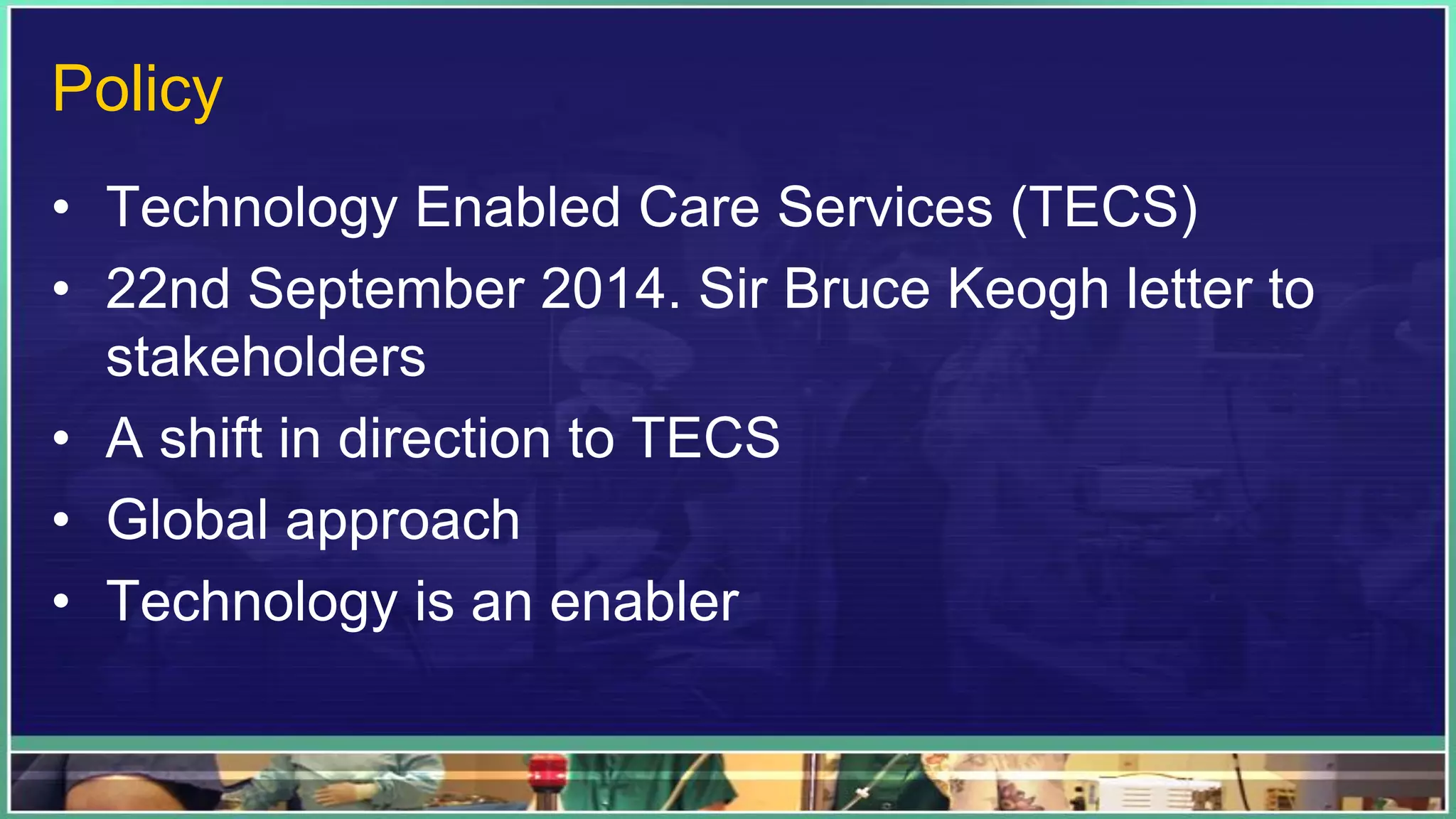 Policy
• Technology Enabled Care Services (TECS)
• 22nd September 2014. Sir Bruce Keogh letter to
stakeholders
• A shift in direction to TECS
• Global approach
• Technology is an enabler
 