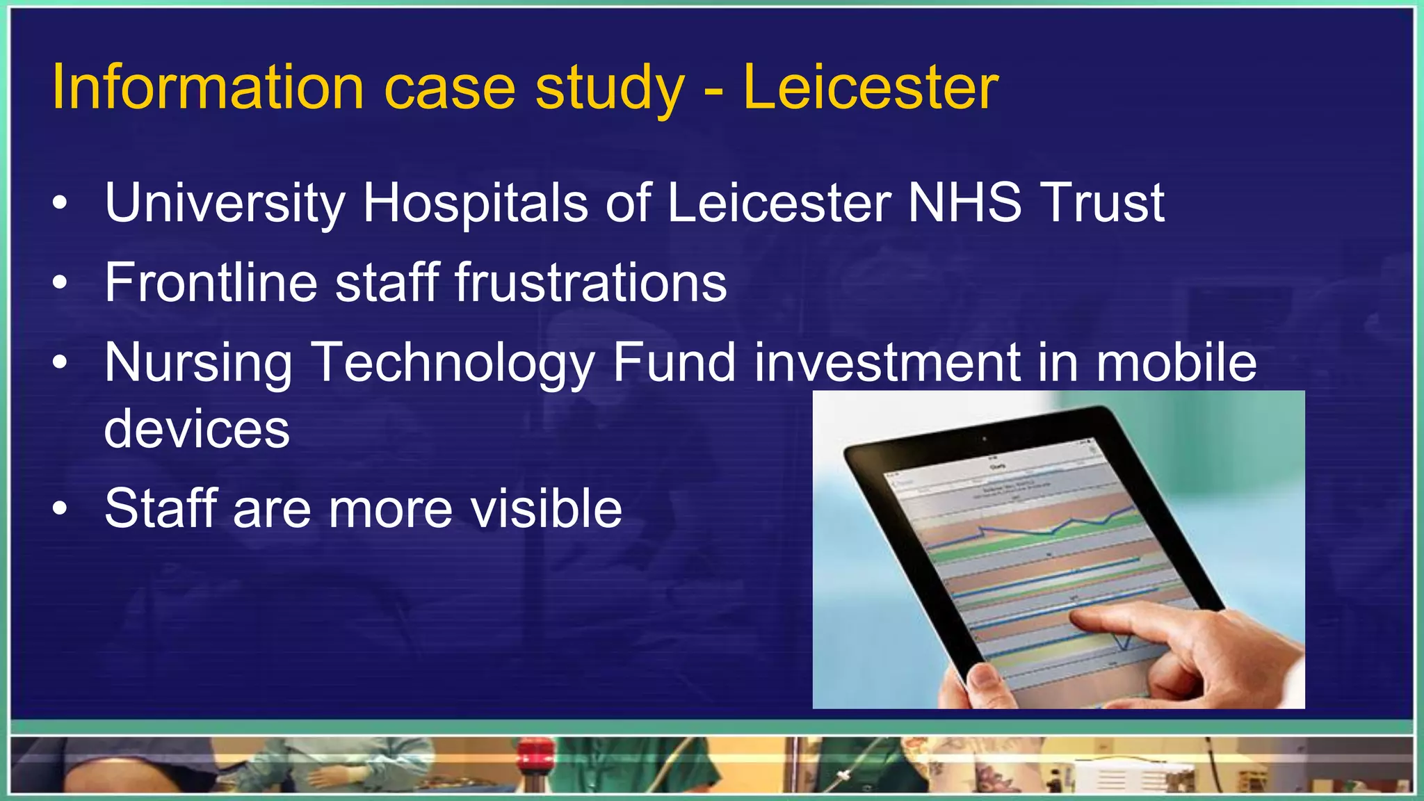 Information case study - Leicester
• University Hospitals of Leicester NHS Trust
• Frontline staff frustrations
• Nursing Technology Fund investment in mobile
devices
• Staff are more visible
 
