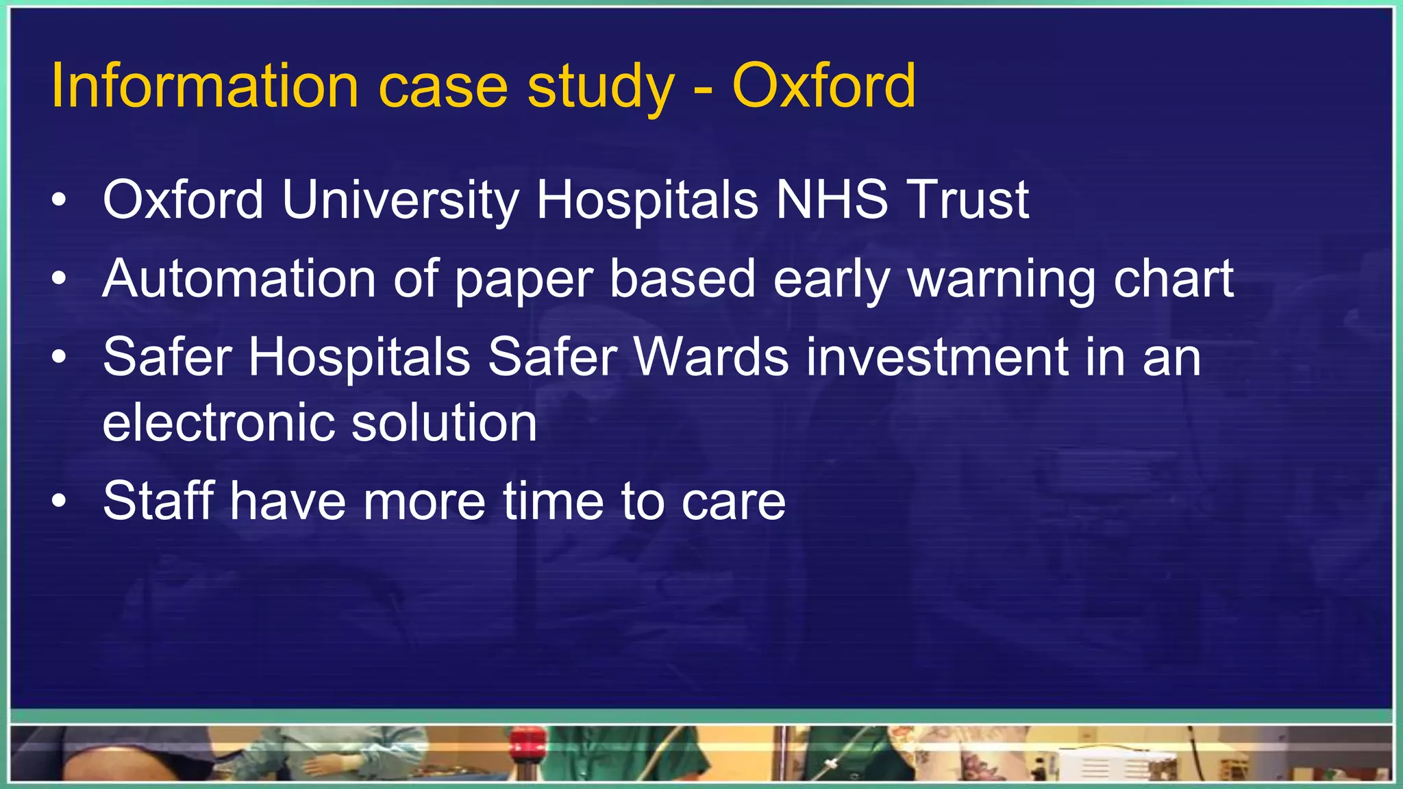 Information case study - Oxford
• Oxford University Hospitals NHS Trust
• Automation of paper based early warning chart
• Safer Hospitals Safer Wards investment in an
electronic solution
• Staff have more time to care
 