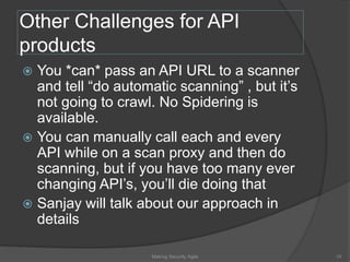 Other Challenges for API
products
 You *can* pass an API URL to a scanner
and tell “do automatic scanning” , but it’s
not going to crawl. No Spidering is
available.
 You can manually call each and every
API while on a scan proxy and then do
scanning, but if you have too many ever
changing API’s, you’ll die doing that
 Sanjay will talk about our approach in
details
10Making Security Agile
 