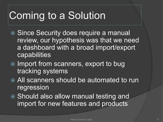 Coming to a Solution
 Since Security does require a manual
review, our hypothesis was that we need
a dashboard with a broad import/export
capabilities
 Import from scanners, export to bug
tracking systems
 All scanners should be automated to run
regression
 Should also allow manual testing and
import for new features and products
12Making Security Agile
 