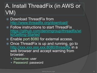 A. Install ThreadFix (in AWS or
VM)
 Download ThreadFix from
http://www.threadfix.org/download/
 Follow instructions to start ThreadFix
https://github.com/denimgroup/threadfix/wi
ki/Getting-Started
 Enable port 8080 for external access.
 Once ThreadFix is up and running, go to
http://xxx.xxx.xxx.xxx:8080/threadfix in a
web browser and accept warning from
browser.
 Username: user
 Password: password
16Making Security Agile
 