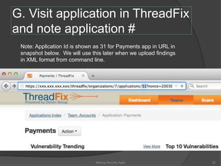 G. Visit application in ThreadFix
and note application #
Note: Application Id is shown as 31 for Payments app in URL in
snapshot below. We will use this later when we upload findings
in XML format from command line.
22Making Security Agile
 
