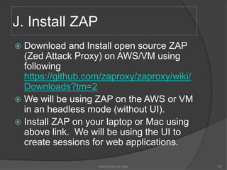 J. Install ZAP
 Download and Install open source ZAP
(Zed Attack Proxy) on AWS/VM using
following
https://github.com/zaproxy/zaproxy/wiki/
Downloads?tm=2
 We will be using ZAP on the AWS or VM
in an headless mode (without UI).
 Install ZAP on your laptop or Mac using
above link. We will be using the UI to
create sessions for web applications.
25Making Security Agile
 