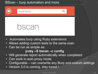 BScan – burp automation and more
Making Security Agile 28
• Automates burp using Ruby extensions
• Allows adding custom tests to the same scan
• Can be run as simple as:
jruby –S bscan –c config
• Will generate report automatically when completed
• Can work in auto proxy mode
• Configurable – can overwrite any Burp and custom settings
• Version 3.0 is coming, stay tuned !
 