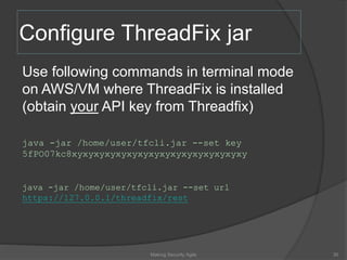 Configure ThreadFix jar
Use following commands in terminal mode
on AWS/VM where ThreadFix is installed
(obtain your API key from Threadfix)
java -jar /home/user/tfcli.jar --set key
5fPO07kc8xyxyxyxyxyxyxyxyxyxyxyxyxyxyxyxy
java -jar /home/user/tfcli.jar --set url
https://127.0.0.1/threadfix/rest
30Making Security Agile
 