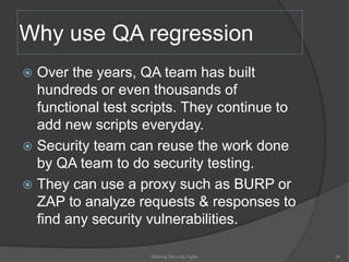 Why use QA regression
 Over the years, QA team has built
hundreds or even thousands of
functional test scripts. They continue to
add new scripts everyday.
 Security team can reuse the work done
by QA team to do security testing.
 They can use a proxy such as BURP or
ZAP to analyze requests & responses to
find any security vulnerabilities.
34Making Security Agile
 