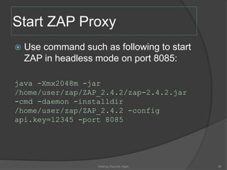 Start ZAP Proxy
 Use command such as following to start
ZAP in headless mode on port 8085:
java -Xmx2048m -jar
/home/user/zap/ZAP_2.4.2/zap-2.4.2.jar
-cmd -daemon -installdir
/home/user/zap/ZAP_2.4.2 -config
api.key=12345 -port 8085
Making Security Agile 36
 